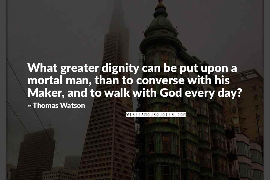 Thomas Watson Quotes: What greater dignity can be put upon a mortal man, than to converse with his Maker, and to walk with God every day?