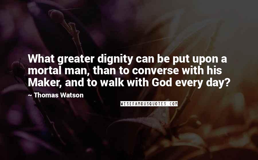Thomas Watson Quotes: What greater dignity can be put upon a mortal man, than to converse with his Maker, and to walk with God every day?
