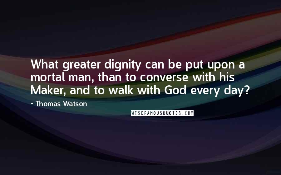 Thomas Watson Quotes: What greater dignity can be put upon a mortal man, than to converse with his Maker, and to walk with God every day?