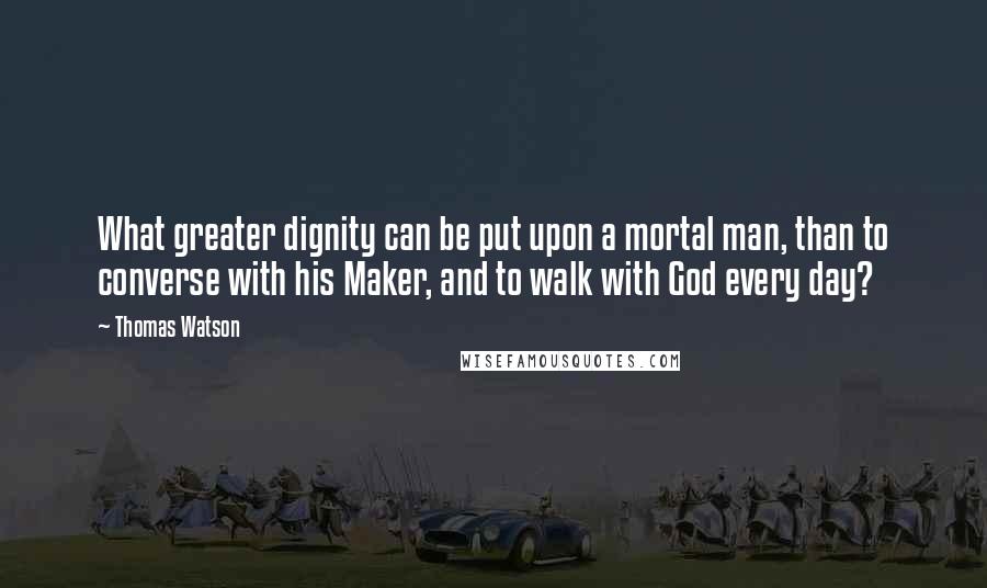 Thomas Watson Quotes: What greater dignity can be put upon a mortal man, than to converse with his Maker, and to walk with God every day?