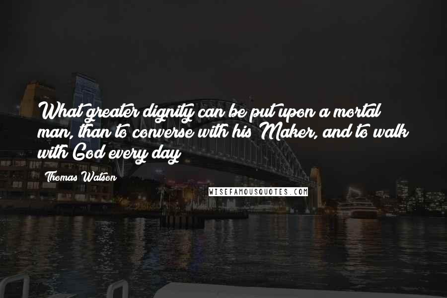 Thomas Watson Quotes: What greater dignity can be put upon a mortal man, than to converse with his Maker, and to walk with God every day?