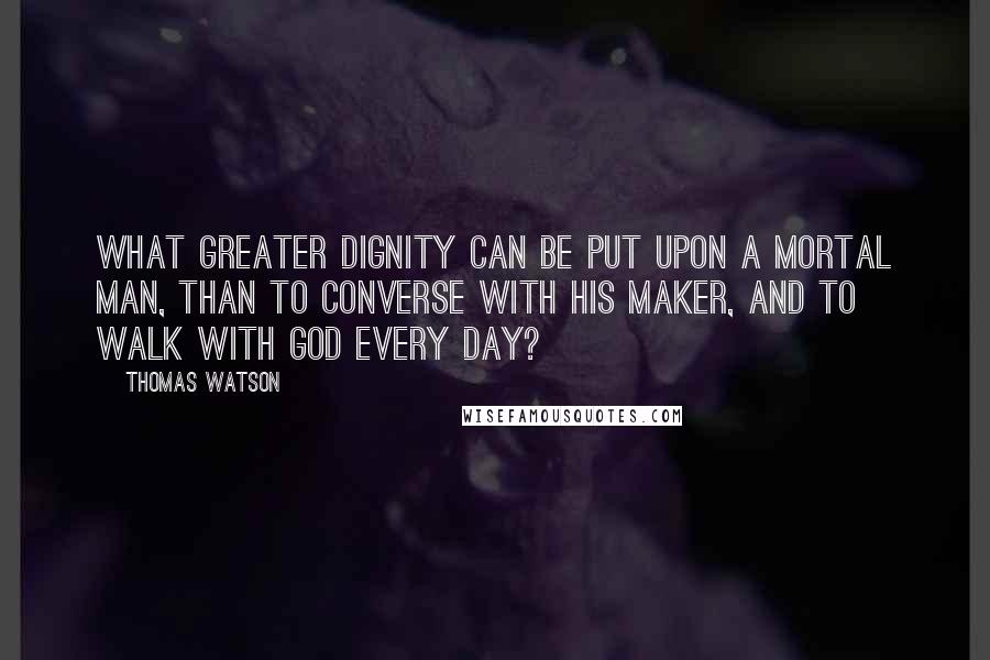 Thomas Watson Quotes: What greater dignity can be put upon a mortal man, than to converse with his Maker, and to walk with God every day?