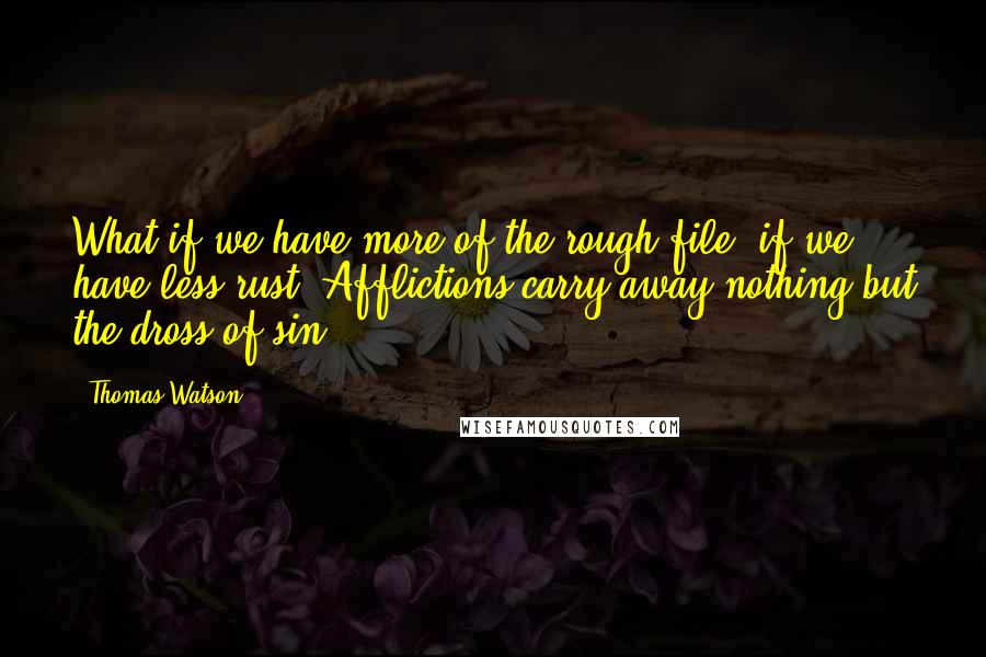 Thomas Watson Quotes: What if we have more of the rough file, if we have less rust! Afflictions carry away nothing but the dross of sin.
