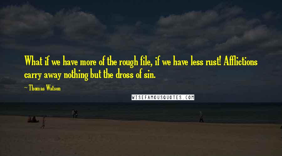 Thomas Watson Quotes: What if we have more of the rough file, if we have less rust! Afflictions carry away nothing but the dross of sin.