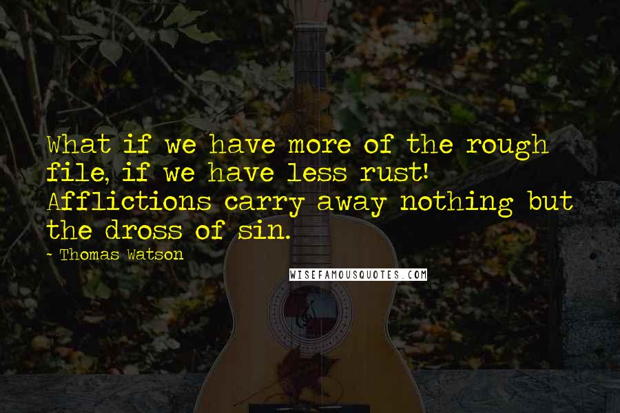 Thomas Watson Quotes: What if we have more of the rough file, if we have less rust! Afflictions carry away nothing but the dross of sin.