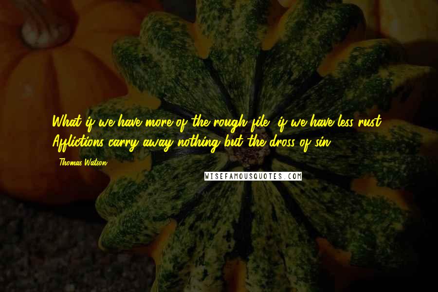 Thomas Watson Quotes: What if we have more of the rough file, if we have less rust! Afflictions carry away nothing but the dross of sin.