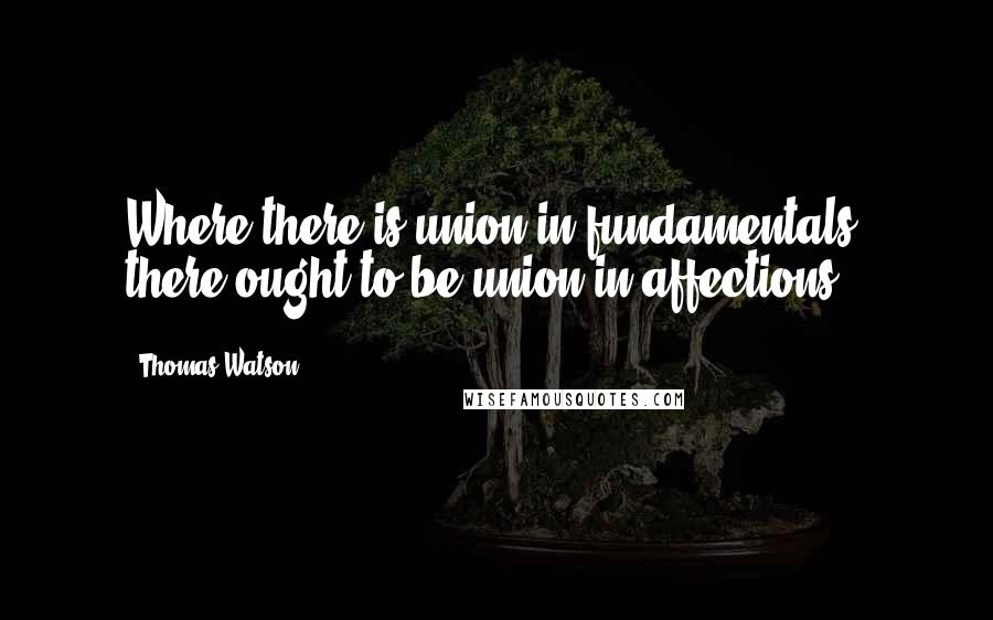 Thomas Watson Quotes: Where there is union in fundamentals, there ought to be union in affections.