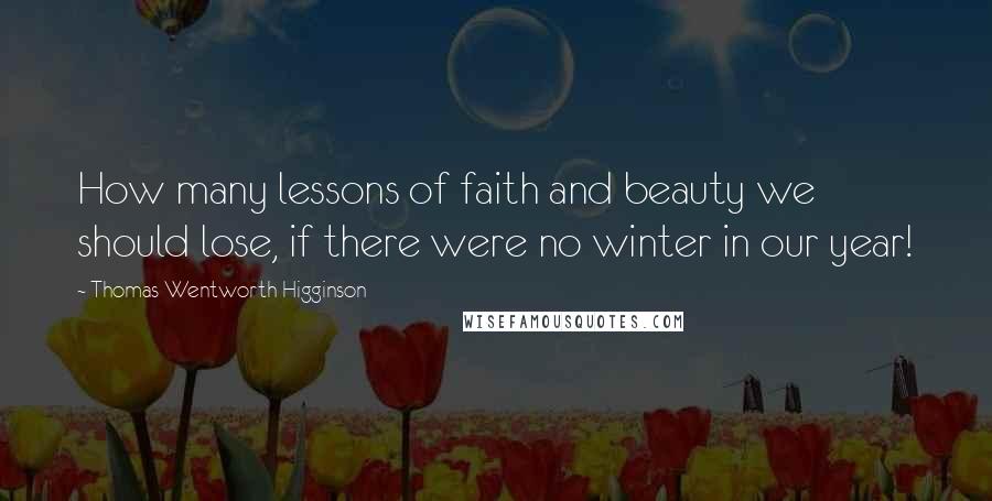 Thomas Wentworth Higginson Quotes: How many lessons of faith and beauty we should lose, if there were no winter in our year!