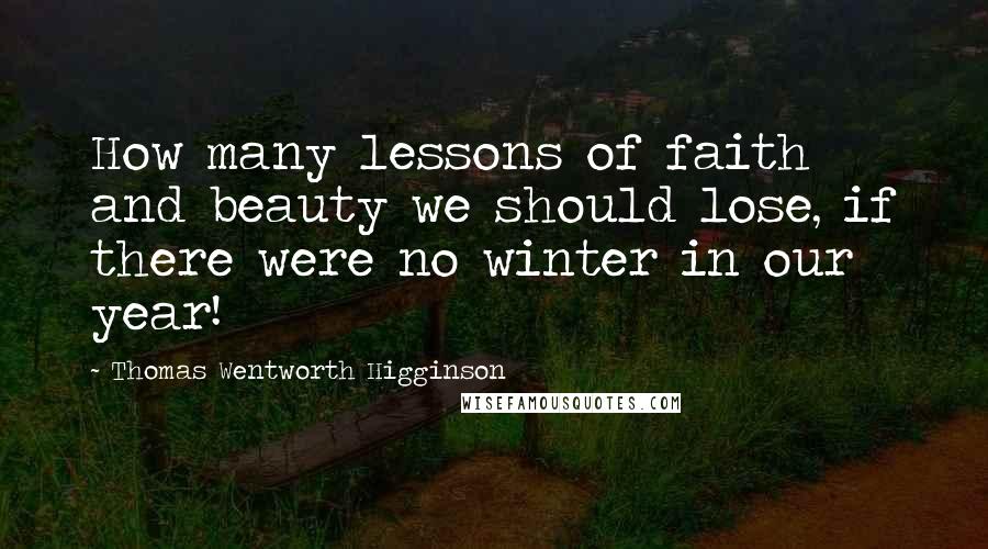 Thomas Wentworth Higginson Quotes: How many lessons of faith and beauty we should lose, if there were no winter in our year!