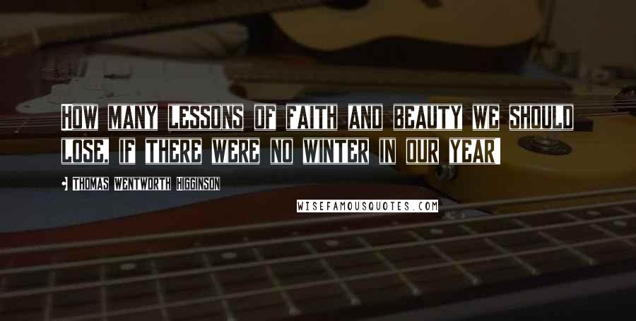 Thomas Wentworth Higginson Quotes: How many lessons of faith and beauty we should lose, if there were no winter in our year!