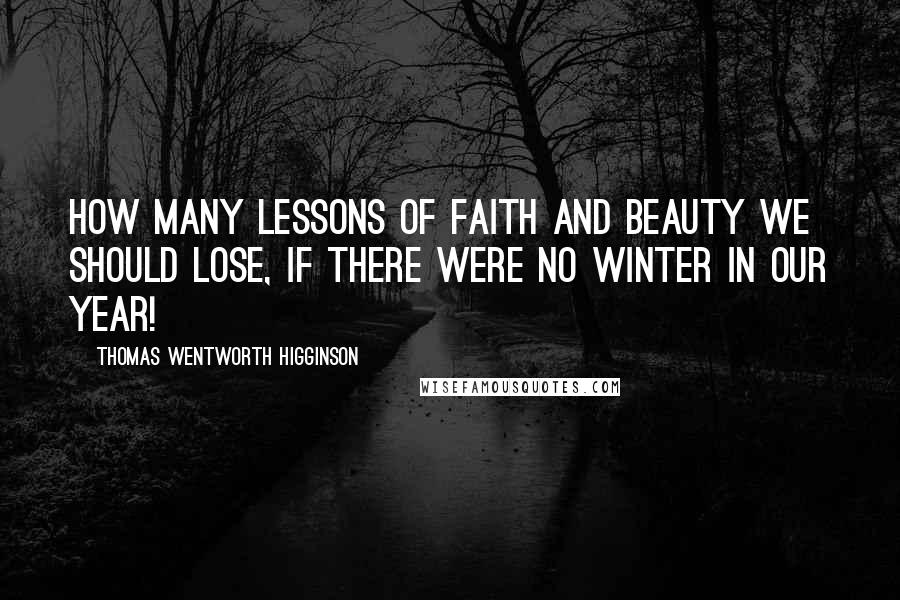 Thomas Wentworth Higginson Quotes: How many lessons of faith and beauty we should lose, if there were no winter in our year!