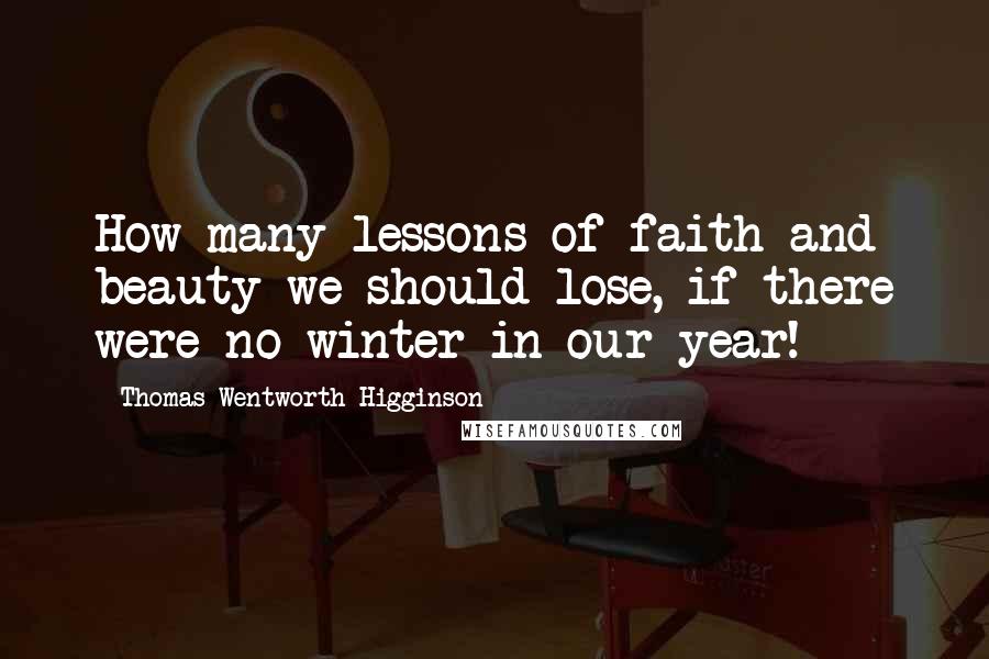 Thomas Wentworth Higginson Quotes: How many lessons of faith and beauty we should lose, if there were no winter in our year!