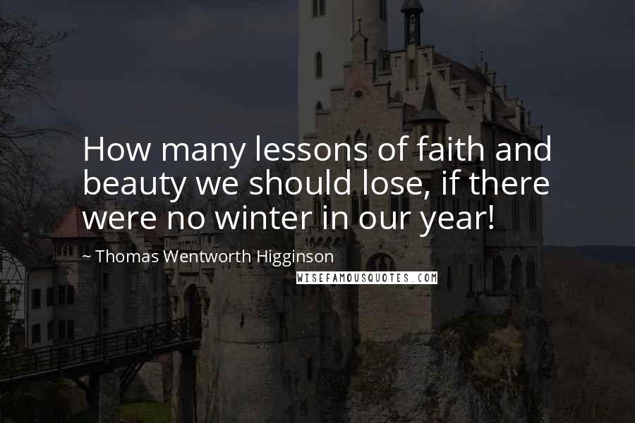 Thomas Wentworth Higginson Quotes: How many lessons of faith and beauty we should lose, if there were no winter in our year!