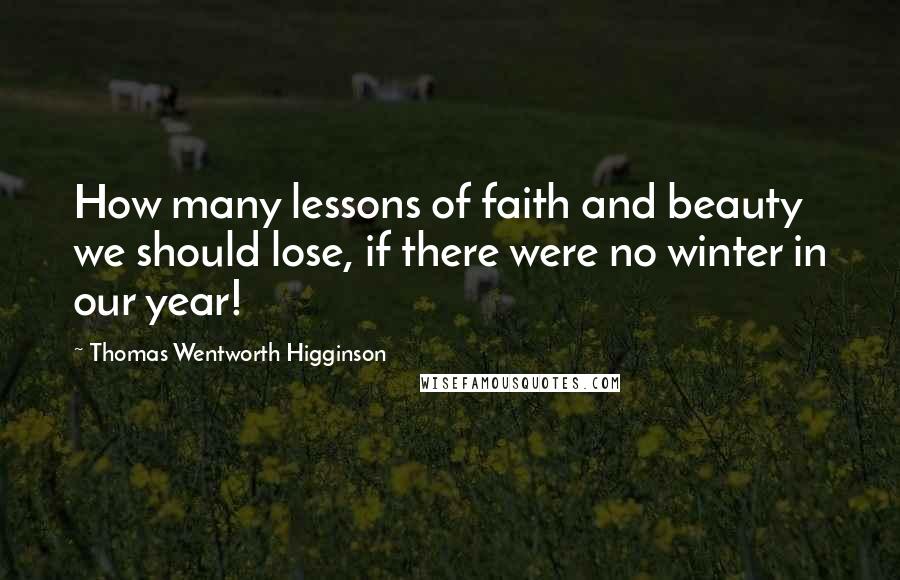 Thomas Wentworth Higginson Quotes: How many lessons of faith and beauty we should lose, if there were no winter in our year!