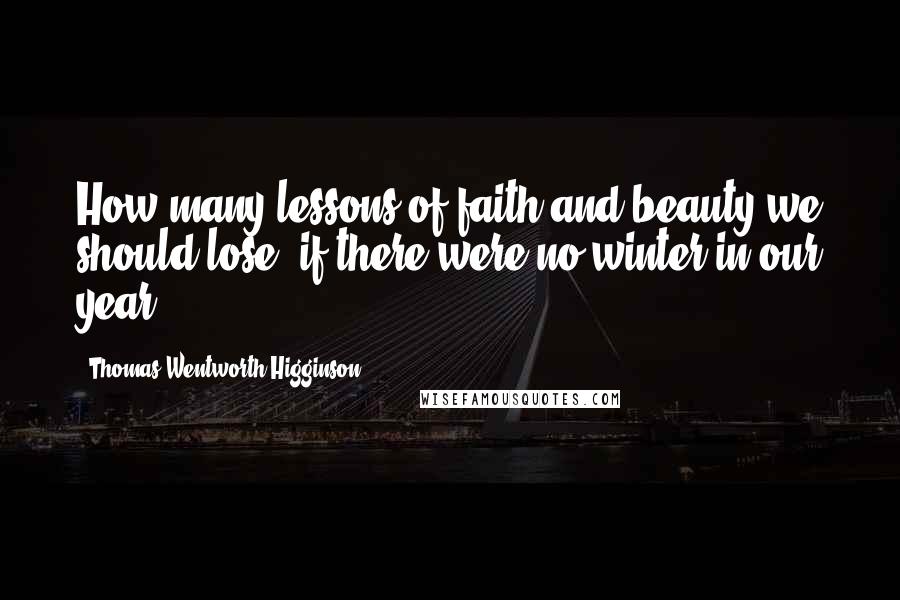 Thomas Wentworth Higginson Quotes: How many lessons of faith and beauty we should lose, if there were no winter in our year!