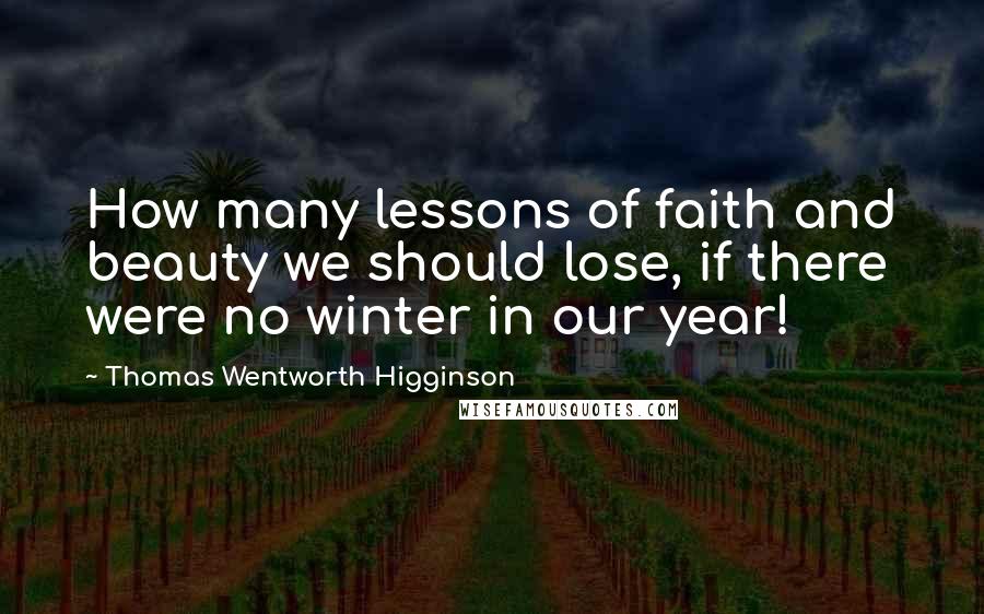 Thomas Wentworth Higginson Quotes: How many lessons of faith and beauty we should lose, if there were no winter in our year!