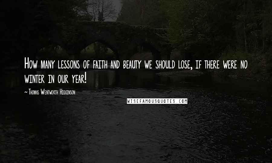 Thomas Wentworth Higginson Quotes: How many lessons of faith and beauty we should lose, if there were no winter in our year!