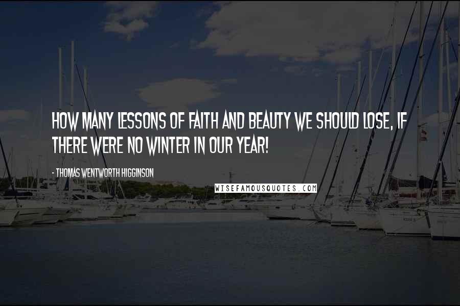 Thomas Wentworth Higginson Quotes: How many lessons of faith and beauty we should lose, if there were no winter in our year!