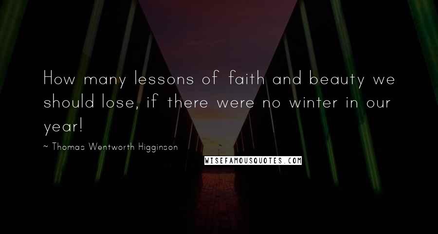 Thomas Wentworth Higginson Quotes: How many lessons of faith and beauty we should lose, if there were no winter in our year!