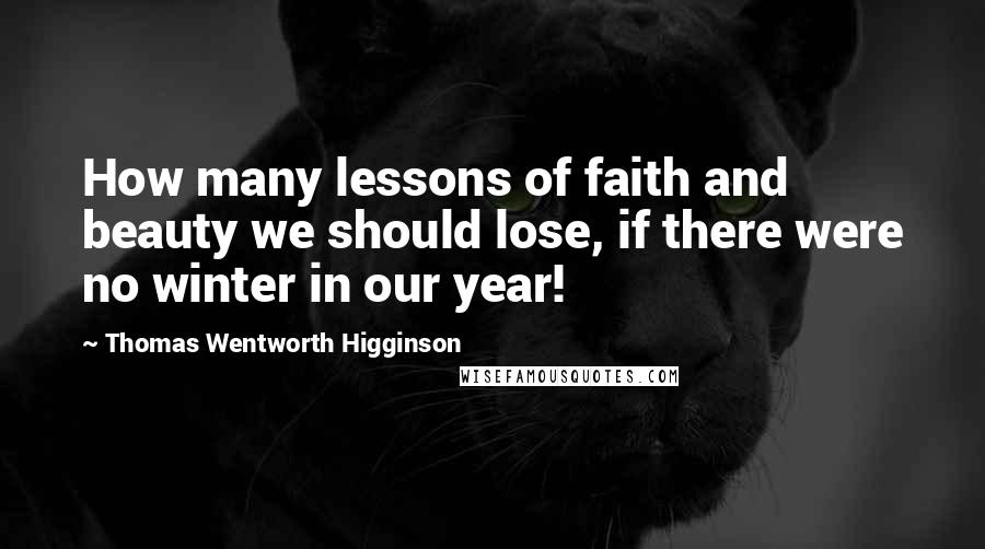 Thomas Wentworth Higginson Quotes: How many lessons of faith and beauty we should lose, if there were no winter in our year!