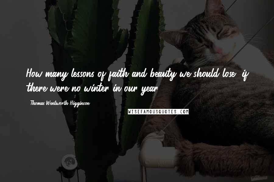 Thomas Wentworth Higginson Quotes: How many lessons of faith and beauty we should lose, if there were no winter in our year!