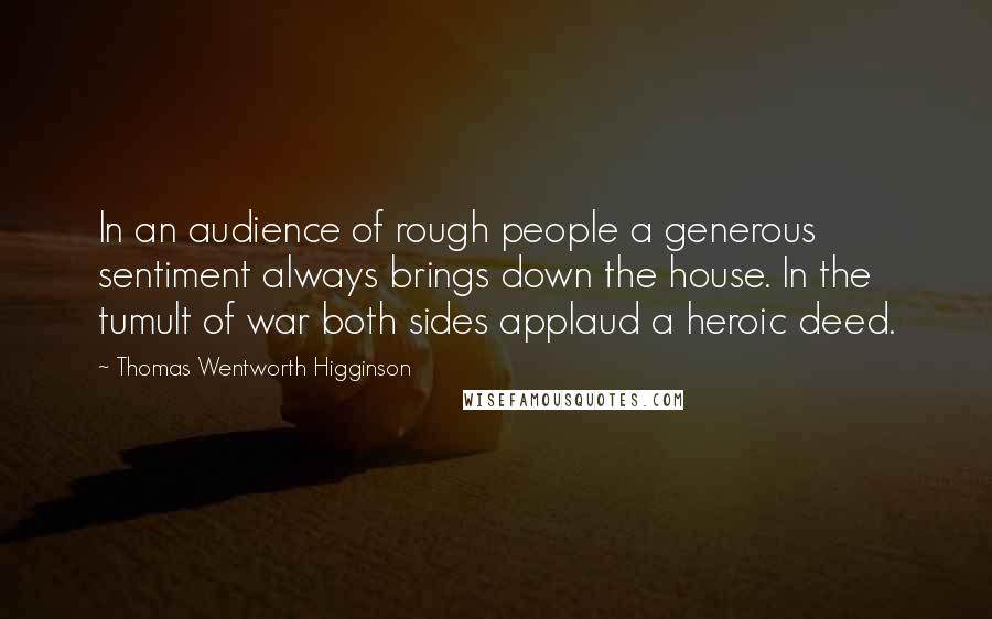 Thomas Wentworth Higginson Quotes: In an audience of rough people a generous sentiment always brings down the house. In the tumult of war both sides applaud a heroic deed.