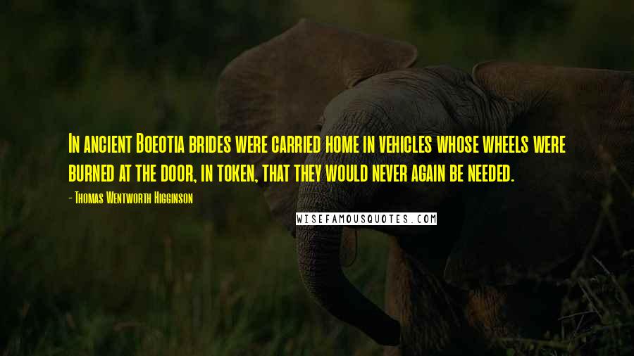 Thomas Wentworth Higginson Quotes: In ancient Boeotia brides were carried home in vehicles whose wheels were burned at the door, in token, that they would never again be needed.