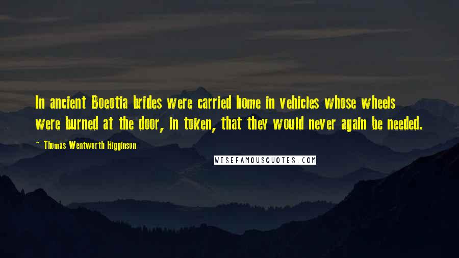 Thomas Wentworth Higginson Quotes: In ancient Boeotia brides were carried home in vehicles whose wheels were burned at the door, in token, that they would never again be needed.