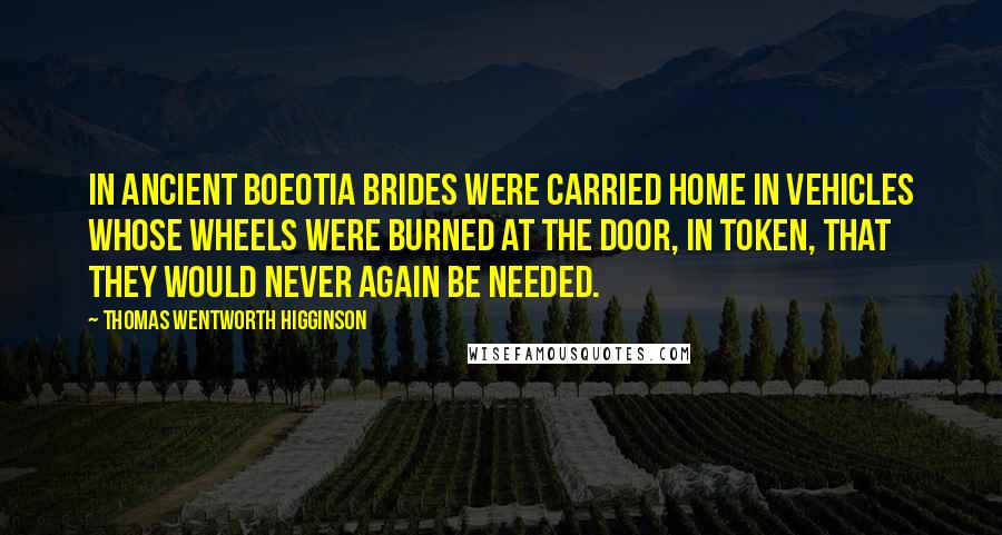 Thomas Wentworth Higginson Quotes: In ancient Boeotia brides were carried home in vehicles whose wheels were burned at the door, in token, that they would never again be needed.