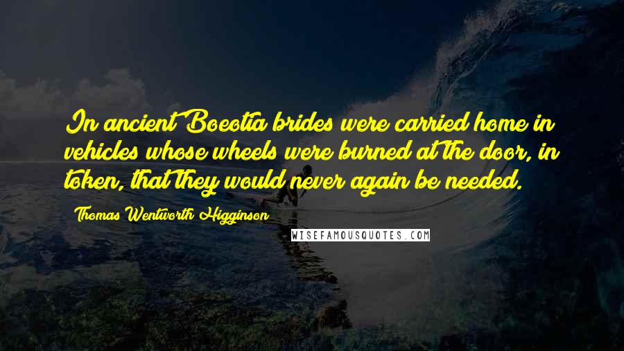 Thomas Wentworth Higginson Quotes: In ancient Boeotia brides were carried home in vehicles whose wheels were burned at the door, in token, that they would never again be needed.