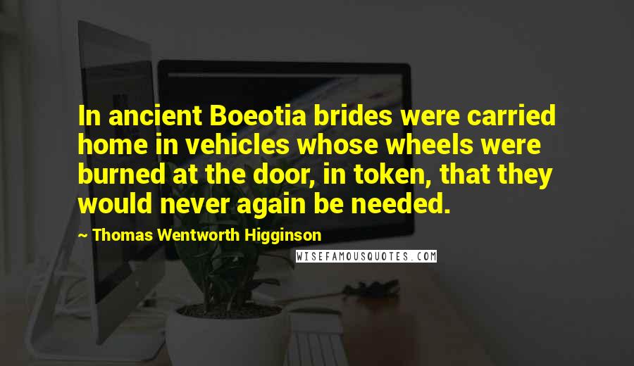 Thomas Wentworth Higginson Quotes: In ancient Boeotia brides were carried home in vehicles whose wheels were burned at the door, in token, that they would never again be needed.
