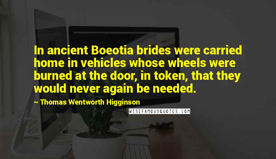 Thomas Wentworth Higginson Quotes: In ancient Boeotia brides were carried home in vehicles whose wheels were burned at the door, in token, that they would never again be needed.