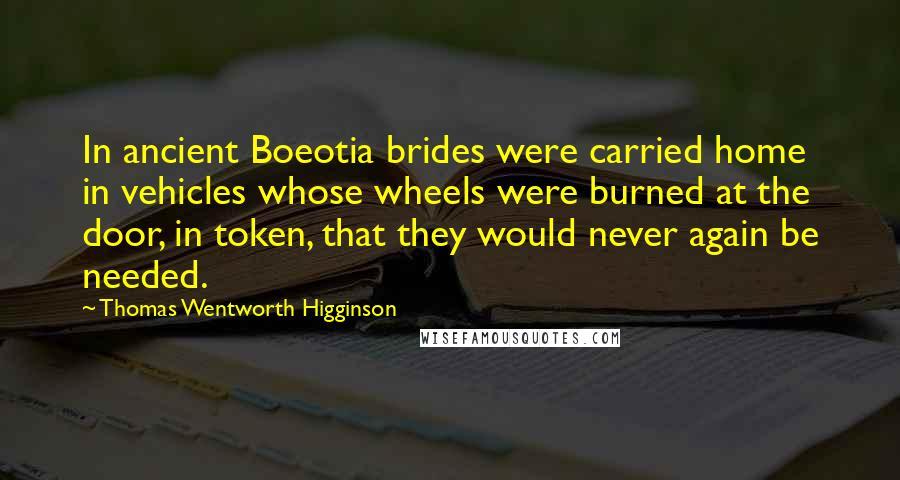 Thomas Wentworth Higginson Quotes: In ancient Boeotia brides were carried home in vehicles whose wheels were burned at the door, in token, that they would never again be needed.