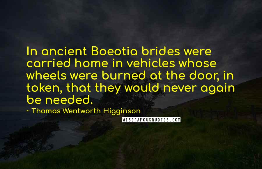 Thomas Wentworth Higginson Quotes: In ancient Boeotia brides were carried home in vehicles whose wheels were burned at the door, in token, that they would never again be needed.