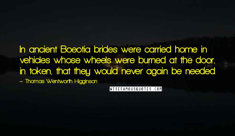 Thomas Wentworth Higginson Quotes: In ancient Boeotia brides were carried home in vehicles whose wheels were burned at the door, in token, that they would never again be needed.