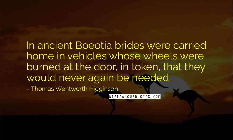 Thomas Wentworth Higginson Quotes: In ancient Boeotia brides were carried home in vehicles whose wheels were burned at the door, in token, that they would never again be needed.