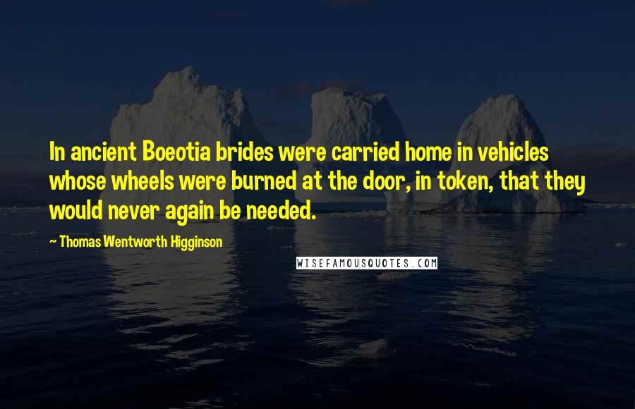 Thomas Wentworth Higginson Quotes: In ancient Boeotia brides were carried home in vehicles whose wheels were burned at the door, in token, that they would never again be needed.