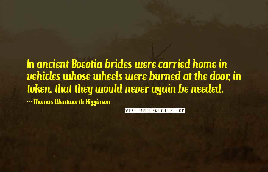 Thomas Wentworth Higginson Quotes: In ancient Boeotia brides were carried home in vehicles whose wheels were burned at the door, in token, that they would never again be needed.