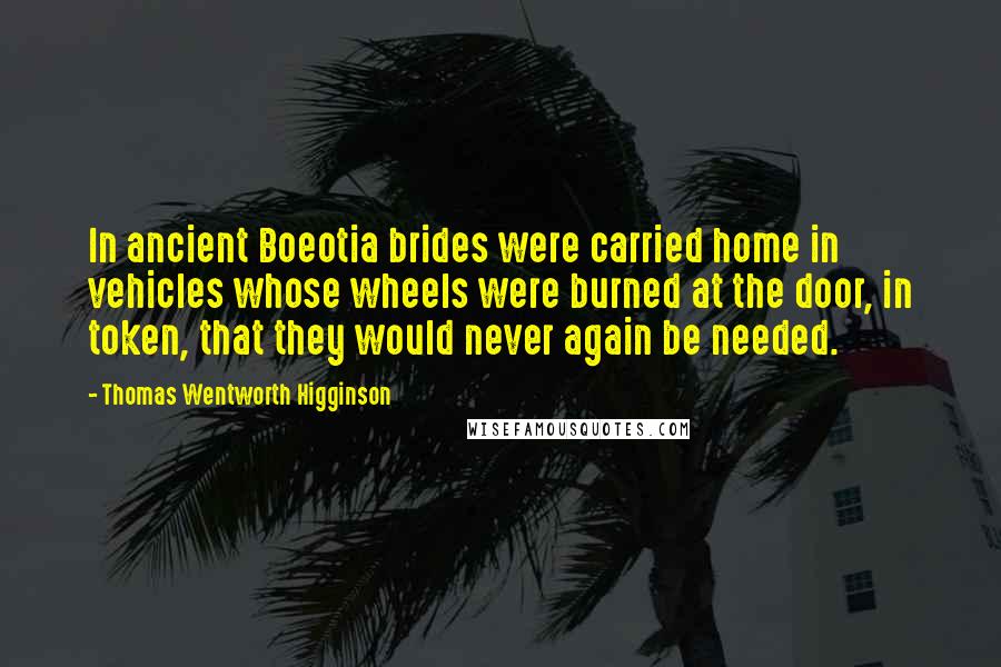 Thomas Wentworth Higginson Quotes: In ancient Boeotia brides were carried home in vehicles whose wheels were burned at the door, in token, that they would never again be needed.