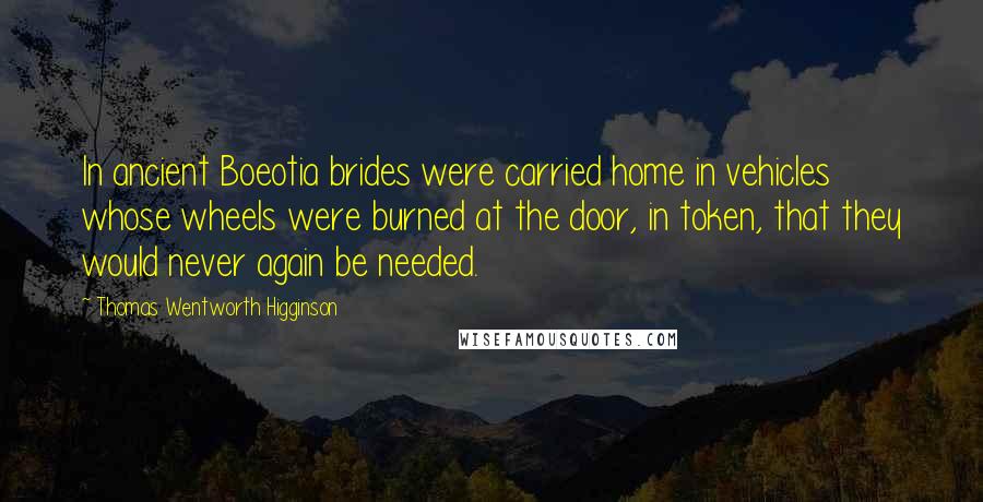 Thomas Wentworth Higginson Quotes: In ancient Boeotia brides were carried home in vehicles whose wheels were burned at the door, in token, that they would never again be needed.