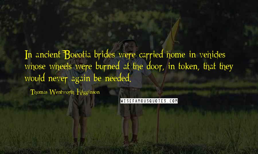 Thomas Wentworth Higginson Quotes: In ancient Boeotia brides were carried home in vehicles whose wheels were burned at the door, in token, that they would never again be needed.