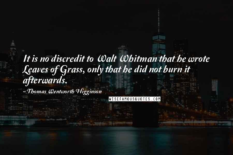 Thomas Wentworth Higginson Quotes: It is no discredit to Walt Whitman that he wrote Leaves of Grass, only that he did not burn it afterwards.