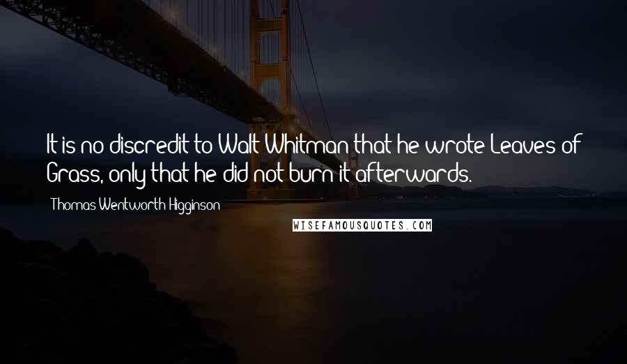 Thomas Wentworth Higginson Quotes: It is no discredit to Walt Whitman that he wrote Leaves of Grass, only that he did not burn it afterwards.