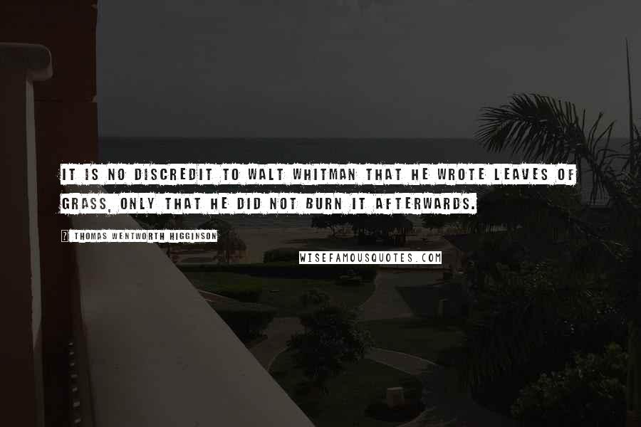 Thomas Wentworth Higginson Quotes: It is no discredit to Walt Whitman that he wrote Leaves of Grass, only that he did not burn it afterwards.