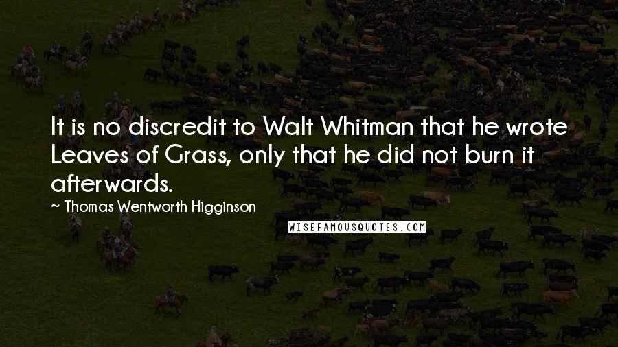 Thomas Wentworth Higginson Quotes: It is no discredit to Walt Whitman that he wrote Leaves of Grass, only that he did not burn it afterwards.