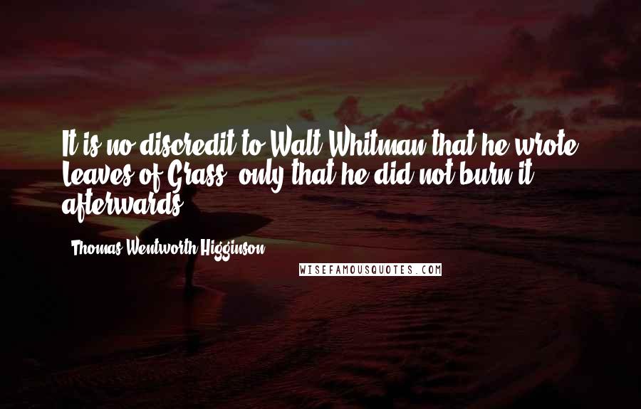 Thomas Wentworth Higginson Quotes: It is no discredit to Walt Whitman that he wrote Leaves of Grass, only that he did not burn it afterwards.