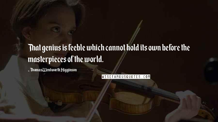 Thomas Wentworth Higginson Quotes: That genius is feeble which cannot hold its own before the masterpieces of the world.