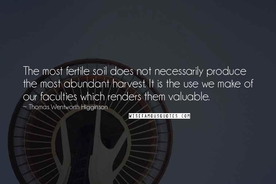 Thomas Wentworth Higginson Quotes: The most fertile soil does not necessarily produce the most abundant harvest. It is the use we make of our faculties which renders them valuable.