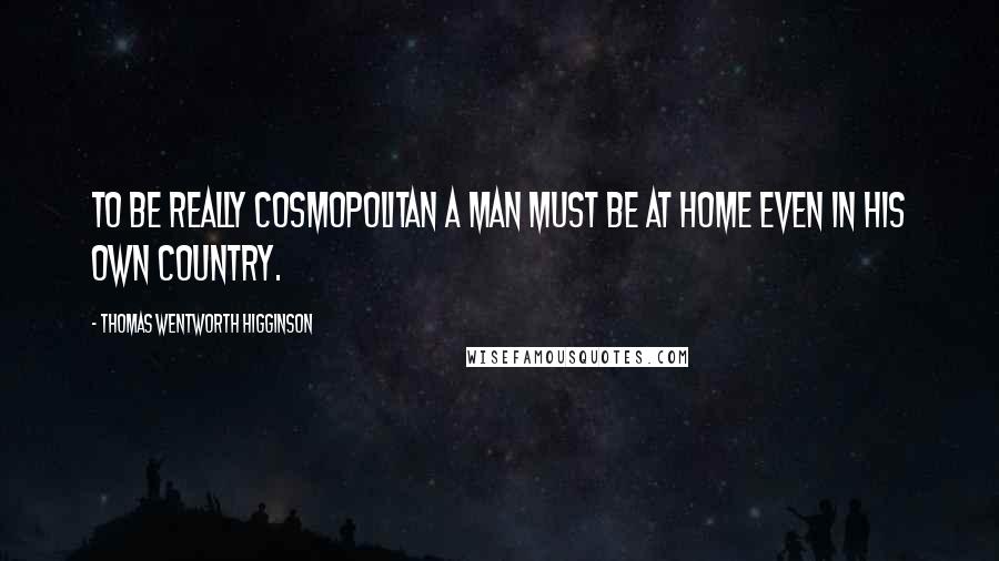 Thomas Wentworth Higginson Quotes: To be really cosmopolitan a man must be at home even in his own country.