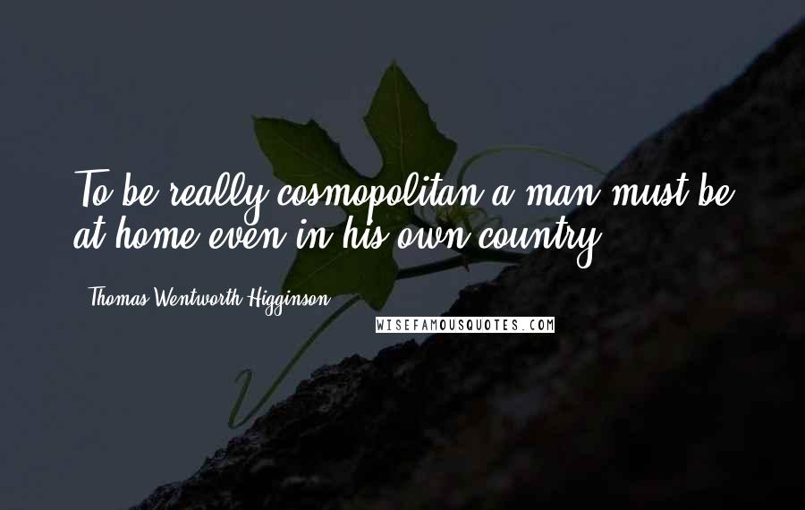 Thomas Wentworth Higginson Quotes: To be really cosmopolitan a man must be at home even in his own country.